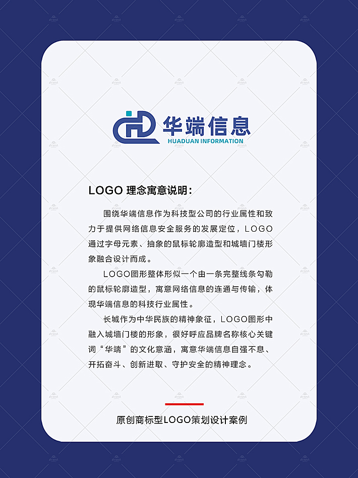 品牌logo设计围绕华端信息作为科技型公司的行业属性和致力于提供网络信息安全服务的发展定位，logo通过字母元素、抽象的鼠标轮廓造型和城墙门楼形象融合设计而成。 logo图形整体形似一个由一条完整线条勾勒的鼠标轮廓造型，寓意网络信息的连通与传输，体现华端信息的科技行业属性。 长城作为中华民族的精神象征，logo图形中融入城墙门楼的形象，很好呼应品牌名称核心关键词“华端”的文化意涵，寓意华端信息自强不息、开拓奋斗、创新进取、守护安全的精神理念。