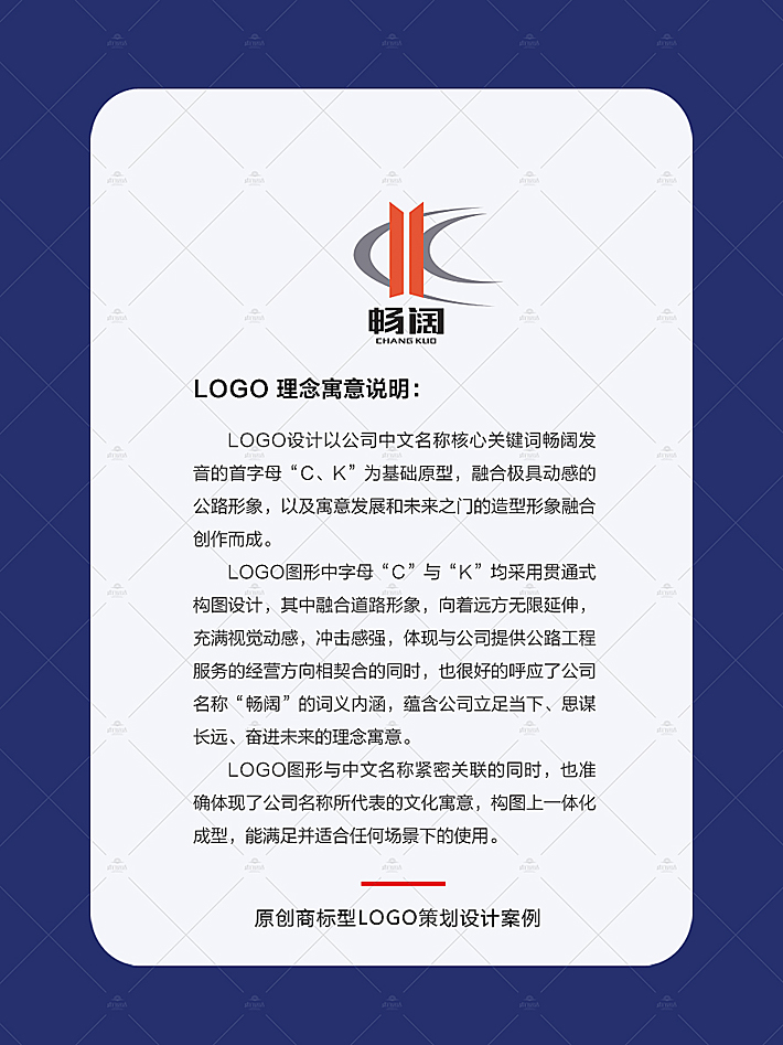 vi设计中的logo设计以公司中文名称核心关键词“畅阔”发音的首字母“C、K”为基础原型，融合极具动感的公路形象，以及寓意发展和未来之门的造型形象融合创作而成。 logo图形中字母“C”与“K”均采用贯通式构图设计，其中融合道路形象，向着远方无限延伸，充满视觉动感，冲击感强，体现与公司提供公路工程服务的经营方向相契合的同时，也很好的呼应了公司名称“畅阔”的词义内涵，蕴含公司立足当下、思谋长远、奋进未来的理念寓意。 LOGO图形与中文名称紧密关联的同时，也准确体现了公司名称所代表的文化寓意，构图上一体化成型，能满足并适合任何场景下的使用。