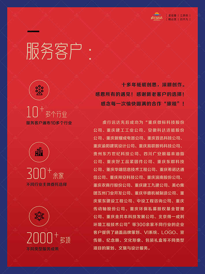 重庆虔行远达品牌设计有限责任公司于2013年由专业策划与设计师发起成立，位于重庆，服务面向全国。是一家集“品牌策划、文案撰写、创意设计、制作执行”于一体的定制创作型公司。下设品牌设计中心和广告服务中心两个核心部门。团队核心主创成员8人，其中由两个创始投资人分别直接担任策划和创作总监。 公司自成立以来，我们始终恪守建司初心，秉持“原创、求精、策划与设计并重”的整体性理念，潜心致力于：通过隽永的文字、灵动的色彩、精致的视觉呈现为您的企业、品牌或产品的形象与推广宣传，提供策划精准、意涵丰富、设计新颖的全要素一体化定制创作服务。 重庆企业宣传画册策划设计一体化解决方案： 行业背景与企业现状分析 宣传册功能定位规划 宣传册风格与色彩基调规划 宣传册内容框架策划构建 宣传册宣传文案优化撰写 宣传册版面形象策划设计 宣传册色彩色调策划设计 宣传册文字样式创意设计 服务客户： 十多年砥砺创思，深耕创作。 感恩所有的遇见！感谢新老客户的选择！ 感念每一次愉快圆满的合作“旅程”！ 虔行远达先后成功为“重庆微标科技股份公司、安徽科达洁能股份公司、重庆建工工业公司、重庆首迅科技公司、重庆易联数码科技公司、重庆伊利畅自动化设备公司、贵州东方世纪科技公司、四川广安顺福来油脂公司、重庆好工品紧固件公司、重庆东群科技公司、重庆华端信息技术工程公司、重庆希诺达通信公司、重庆拜安科技公司、重庆渝阳建筑设计公司、重庆滨南股份公司、重庆农商行股份公司、重庆建工九建公司、美心集团五州门业开发公司、重庆华德机械制造公司、重庆紫东建设工程公司、中设工程咨询公司、重庆传动轴股份公司、重庆安诚基金管理公司、重庆环保私募股权基金管理公司、重庆金共本科技发展公司、北京得一成利环境工程技术公司......”等300余家不同行业的企业客户提供了涵盖品牌策划、vi系统、商标、logo、宣传册、纪念册、文化建设、包装礼盒等不同类型项目的策划与设计服务。企业宣传册设计公司