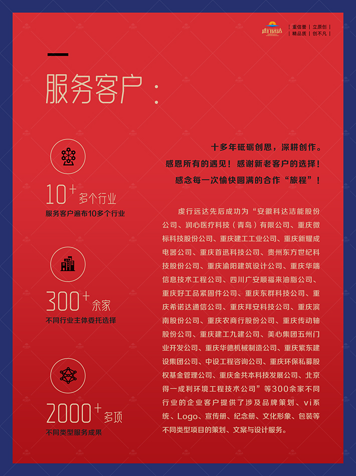十多年砥砺创思，深耕创作。感恩所有的遇见！感谢新老客户的选择！ 感念每一次愉快圆满的合作“旅程”！虔行远达先后成功为“安徽科达洁能股份公司、润心医疗科技（青岛）有限公司、重庆微标科技股份公司、重庆建工工业公司、重庆新耀成电器公司、重庆首迅科技公司、贵州东方世纪科技股份公司、重庆渝阳建筑设计公司、重庆华端信息技术工程公司、四川广安顺福来油脂公司、重庆好工品紧固件公司、重庆东群科技公司、重庆希诺达通信公司、重庆拜安科技公司、重庆滨南股份公司、重庆农商行股份公司、重庆传动轴股份公司、重庆建工九建公司、美心集团五州门业开发公司、重庆华德机械制造公司、重庆紫东建设集团公司、中设工程咨询公司、重庆环保私募股权基金管理公司、重庆金共本科技发展公司、北京得一成利环境工程技术公司”等300余家不同行业的企业客户提供了涉及品牌策划、vi系统、logo、宣传册、纪念册、文化形象、包装等不同类型项目的策划、文案与设计服务。