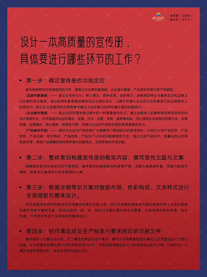 宣传册设计的高品质， 要进行以下环节的工作进行保障。第一步：确定宣传册的功能定位，宣传册按照定位和使用目的不同，通常分为品牌形象画册，企业宣传画册，产品宣传手册三种不同类型。 [品牌形象画册] —— 是企业独特文化、核心理念、竞争优势、创新能力、战略规划等企业整体实力和品牌文化形象的综合载体。通过品牌形象画册的精准定位与策划设计，以提升和强化企业在文化形象展示和品牌宣传上的感召力，助力企业在激烈的市场竞争中确立文化形象与品牌传播价值的优势地位。 [企业宣传画册] —— 是企业在经营发展过程中的一种重要宣传形式。通过全面深入的整体策划和恰到好处的设计表现形式，向市场宣传企业的理念、发展、技术、运营、优势、服务等信息。用以展现企业独特的经营文化、发展规模、运营模式、核心服务、竞争实力等，为提升企业的市场知名度和美誉度提供助力。 [产品宣传手册] —— 是针对企业为产品的推广与销售专门策划设计的宣传资料。内容以介绍产品研发、产品定位、产品功能、技术特点、产品优势、产品生产以及相关配套服务为主。通过凸显产品技术、质量品质以及特色服务等，帮助产品销售在同类竞争者中脱颖而出，实现更高的市场份额。第二步：整体策划构建宣传册的框架内容、撰写宣传主题与文案，根据宣传册的功能定位和不同类型，整体策划构建框架结构逻辑严谨、主题文案意涵丰富、页面内容层次清晰、信息传达精准有力的详细策划方案。第三步：根据详细策划方案对版面布局、色彩构成、文本样式进行 全面细致的整体设计。，在完成宣传册的详细策划并形成最终的策划方案以后，设计方案便依据策划方案所确定的各个页面所展现的图文内容与宣传主题，综合运用点、线、面、色彩以及图标图形等设计要素，对宣传册的版面布局、色彩色调、文本样式等进行全面细致的整体设计。第四步：制作满足成品生产标准与要求的印前印刷文件，宣传册设计方案完成以后，为了满足后期成品生产要求，需对文件各要素的色彩模式以及页面出血尺寸进行检查，文件要素色彩模式是RGB的须转换成CMYK，页面没有预留出血尺寸的须添加出血尺寸等，以制作成一个满足后续印刷要求的、标准规范的可输出文件。