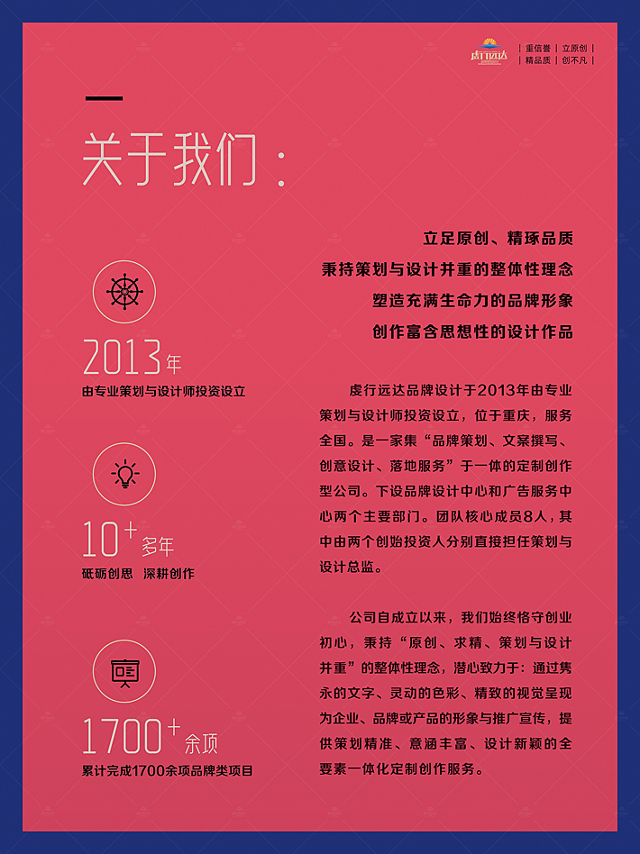 立足原创、精琢品质 秉持策划与设计并重的整体性理念 塑造充满生命力的品牌形象 创作富含思想性的设计作品。重庆虔行远达品牌设计公司于2013年由专业策划与设计师投资设立，位于重庆，服务全国。是一家集“品牌策划、文案撰写、创意设计、落地服务”于一体的定制创作型公司。下设品牌设计中心和广告服务中心两个主要部门。团队核心成员8人，其中由两个创始投资人分别直接担任策划与设计总监。  公司自成立以来，我们始终恪守创业初心，秉持“原创、求精、策划与设计并重”的整体性理念，潜心致力于：通过隽永的文字、灵动的色彩、精致的视觉呈现为企业、品牌或产品的形象与推广宣传，提供策划精准、意涵丰富、设计新颖的全要素一体化定制创作服务。