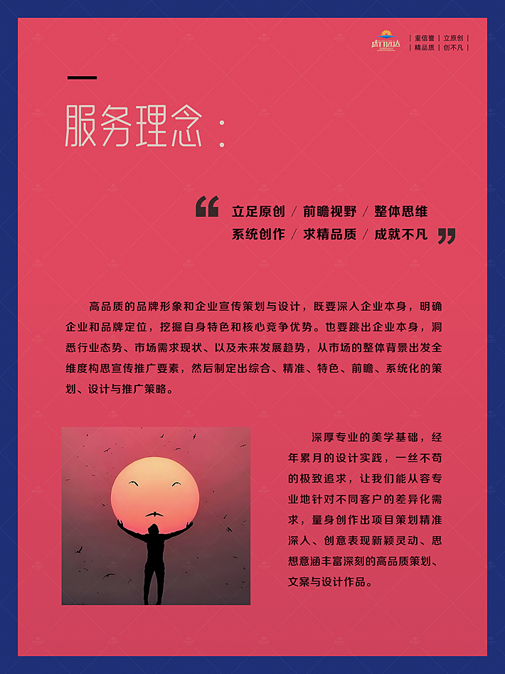 立足原创 / 前瞻视野 / 整体思维   系统创作 / 求精品质 / 成就不凡。高品质的品牌形象和企业宣传策划与设计，既要深入企业本身，明确企业和品牌定位，挖掘自身特色和核心竞争优势。也要跳出企业本身，洞悉行业态势、市场需求现状、以及未来发展趋势，从市场的整体背景出发全维度构思宣传推广要素，然后制定出综合、精准、特色、前瞻、系统化的策划、设计与推广策略。  深厚专业的美学基础，经年累月的设计实践，一丝不苟的极致追求，让我们能从容专业地针对不同客户的差异化需求，量身创作出项目策划精准深入、创意表现新颖灵动、思想意涵丰富深刻的高品质策划、文案与设计作品。深厚专业的美学基础，经年累月的设计实践，一丝不苟的极致追求，让我们能从容专业地针对不同客户的差异化需求，量身创作出项目策划精准深入、创意表现新颖灵动、思想意涵丰富深刻的高品质策划、文案与设计作品。