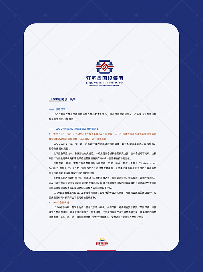  创意理念 ： LOGO围绕江苏省国投集团的国企属性和文化理念，以体现集团功能定位、行业属性为创意设计的总体理念进行构图设计。  logo构图元素、理念寓意及配色说明 ： 汉字“江”“国”，“State-owned Capital”首字母“S、C”以及古钱币方孔等元素的共形融合实现logo图形完整契合“江苏国投”这一核心主题 LOGo以汉字“江”和“国”的笔画特征为原型进行轮廓设计，整体构型庄重饱满、结构稳固，契合集团国有属性。 上下蓝色平直线条，象征刚性制度规范，体现集团恪守授权经营权责边界、筑牢合规运营底线，诠释集团作为省级党政机关和事业单位经营性国有资产集中统一监管平台的功能定位。 贯通左右、连接上下的红色线条在图形中间交织、汇聚、融合，形成一个包含“State-owned Capital”首字母“S、C”和“古钱币方孔”的回环嵌套构型，象征集团作为省属企业资产处置盘活和国有资本市场化运作的专业平台的功能定位。 红色线条右边末端舒展上扬，形成向上延伸拓展的动势，寓意集团转型、创新发展，赋能产业成长，以及打造一流国有资本投资运营集团的发展愿景。同时上扬的线条形成的延伸动势也与集团承担全省重大项目战略性投资和省属企业战略性注资任务的功能定位相呼应。 logo图形整体呈方形状，方形蕴含有信用、公信力的传统文化意涵，高度契合集团的国企身份，彰显集团国有资本投资平台可靠可信的品牌形象。 logo色彩构成 logo色彩由红、蓝双色构成。蓝色代表理性审慎、合规风控，对应国有资本投资“风险可控、稳健经营”的基本准则；红色象征创新活力、实干拼搏，代表资本赋能产业发展的澎湃力量，传递资本向善的价值追求。两色一静一动，体现国有资本“既恪守国有本色，又市场化开拓创新”的辩证关系。