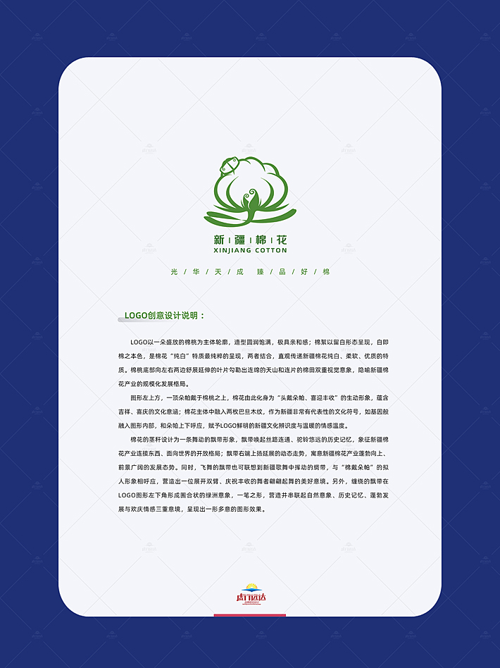 LOGO以一朵盛放的棉桃为主体轮廓，造型圆润饱满，极具亲和感；棉絮以留白形态呈现，白即棉之本色，是棉花“纯白”特质最纯粹的呈现，两者结合，直观传递新疆棉花纯白、柔软、优质的特质。棉桃底部向左右两边舒展延伸的叶片勾勒出连绵的天山和连片的棉田双重视觉意象，隐喻新疆棉花产业的规模化发展格局。 图形左上方，一顶朵帕戴于棉桃之上，棉花由此化身为“头戴朵帕、喜迎丰收”的生动形象，蕴含吉祥、喜庆的文化意涵；棉花主体中融入两枚巴旦木纹，作为新疆非常有代表性的文化符号，如基因般融入图形内部，和朵帕上下呼应，赋予logo鲜明的新疆文化辨识度与温暖的情感温度。 棉花的茎秆设计为一条舞动的飘带形象，飘带唤起丝路连通、驼铃悠远的历史记忆，象征新疆棉花产业连接东西、面向世界的开放格局；飘带右端上扬延展的动态走势，寓意新疆棉花产业蓬勃向上、前景广阔的发展态势。同时，飞舞的飘带也可联想到新疆歌舞中挥动的绸带，与“棉戴朵帕”的拟人形象相呼应，营造出一位展开双臂、庆祝丰收的舞者翩翩起舞的美好意境。另外，缠绕的飘带在logo图形左下角形成围合状的绿洲意象，一笔之形，营造并串联起自然意象、历史记忆、蓬勃发展与欢庆情感三重意境，呈现出一形多意的图形效果。