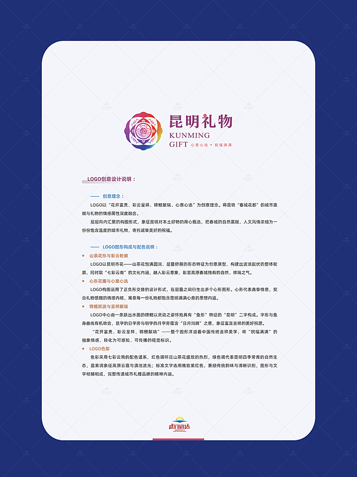 创意理念 ： logo以“花开富贵、彩云呈祥、锦鲤献瑞、心意心选”为创意理念。将昆明“春城花都”的城市禀赋与礼物的情感属性深度融合。 层层向内汇聚的构图形式，象征昆明对本土好物的用心甄选，把春城的自然禀赋、人文风情浓缩为一份份饱含温度的城市礼物，寄托诚挚美好的祝福。 logo图形构成与配色说明 ： 山茶花形与彩云轮廓 logo以昆明市花——山茶花饱满圆润、层叠舒展的形态特征为创意原型，构建出波浪起伏的整体轮廓，同时取“七彩云南”的文化内涵，融入彩云意象，彰显高原春城独有的自然、祥瑞之气。 心形花瓣与心意心选 logo构图运用了正负形交替的设计形式，在层叠之间衍生出多个心形图形。心形代表真挚情意，契合礼物馈赠的情感内核，寓意每一份礼物都饱含昆明满满心意的思想内涵。 锦鲤跃波与呈祥献瑞 logo中心由一条跃出水面的锦鲤以灵动之姿怀抱具有“鱼形”特征的“昆明”二字构成。字形与鱼身曲线有机吻合，昆字的日字旁与明字的月字旁蕴含“日月同辉”之意，象征富足吉祥的美好祝愿。 “花开富贵、彩云呈祥、锦鲤献瑞”——整个图形洋溢着中国传统吉祥美学，将“祝福满满”的抽象情感，转化为可感知、可传播的视觉标识。 logo色彩 色彩采用七彩云南的配色谱系，红色调呼应山茶花盛放的热烈，绿色调代表昆明四季常青的自然生态，蓝紫调象征高原云霞与滇池波光；标准文字选用雅致紫红色，兼顾传统韵味与清晰识别，图形与文字相辅相成，完整传递城市礼赠品牌的精神内涵。
