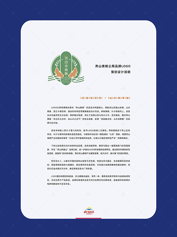 LOGO设计以两株黄精形象和“秀山黄精”的品名为构图核心，搭配秀山凤凰山轮廓、山水意象、西兰卡普纹饰、道地药材特征等要素融合设计而成。两株黄精，叶片舒展向上，呈现出生机盎然的生长动势;根部粗壮饱满、深扎于底部山峦与流水之中，连天接地，蕴含秀山黄精“沐日月之光华、汲山水之灵气”的生长意象，彰显“武陵毓灵秀，山水润黄精”的品牌文化内涵。 品名中间嵌入西兰卡普几何纹饰，赋予L0GO地域人文属性。两株黄精自下而上左右呼应，叶片与茎秆的舒展轨迹自然围合，与根部共同形成一颗饱满的“心形”意象，寓意秀山 黄精产业发展始终秉持“以匠心守护道地药材品质、以诚心打造区域特色产业”的精神理念。 下部山峦轮廓与流水线条呼应延展，走势流畅昂扬，整体勾勒出一幅展翅腾飞的凤凰意象，呼应“秀山凤凰山”地域文脉，进一步强化LOGO所承载的地域特征。通过图形所展现的凤凰涅槃、振翅高飞的动势意象，寄托秀山黄精产业蓬勃发展，助力乡村、振兴腾飞的美好愿景。 色彩设计上，以春天早晨时段的山绿色为主色调，传递出草木蔓发、生态健康的自然底色;搭配黄精根茎的土褐暖色，既还原药材本真质感，又传递大地厚德载物的道地属性;局部以红金点缀日月光华，象征勃勃生机与广阔前景。 LOG0整体构图结构紧凑，各元素融合益彰、浑然一体，兼具传统美学韵味与品牌地域特 色，无论应用于产品包装、品牌形象宣传还是文创衍生等任何应用场景，皆能保持有效辨识 和其构图结构不发生形变。
